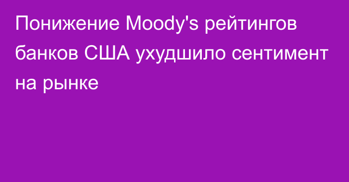 Понижение Moody's рейтингов банков США ухудшило сентимент на рынке