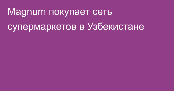 Magnum покупает сеть супермаркетов в Узбекистане