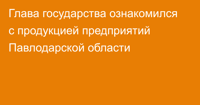 Глава государства ознакомился с продукцией предприятий Павлодарской области