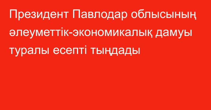 Президент Павлодар облысының әлеуметтік-экономикалық дамуы туралы есепті тыңдады