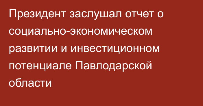 Президент заслушал отчет о социально-экономическом развитии и инвестиционном потенциале Павлодарской области