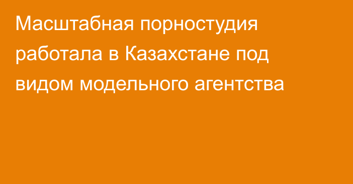 Масштабная порностудия работала в Казахстане под видом модельного агентства