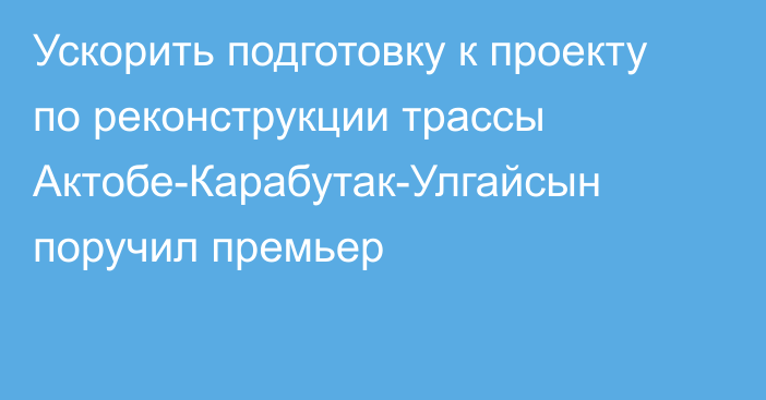 Ускорить подготовку к проекту по реконструкции трассы Актобе-Карабутак-Улгайсын поручил премьер