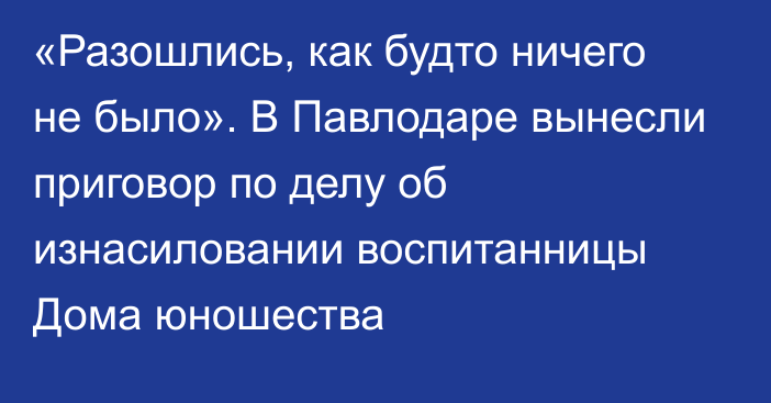 «Разошлись, как будто ничего не было». В Павлодаре вынесли приговор по делу об изнасиловании воспитанницы Дома юношества