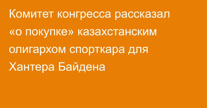 Комитет конгресса рассказал «о покупке» казахстанским олигархом спорткара для Хантера Байдена