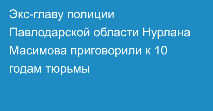 Экс-главу полиции Павлодарской области Нурлана Масимова приговорили к 10 годам тюрьмы