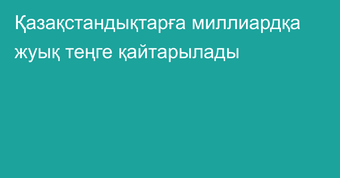 Қазақстандықтарға миллиардқа жуық теңге қайтарылады