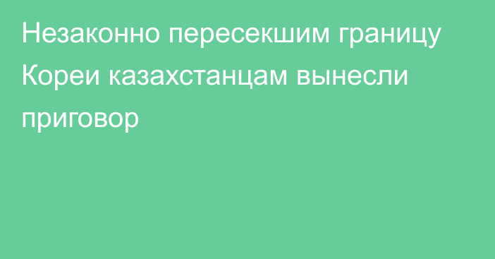 Незаконно пересекшим границу Кореи казахстанцам вынесли приговор