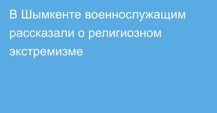 В Шымкенте военнослужащим рассказали о религиозном экстремизме