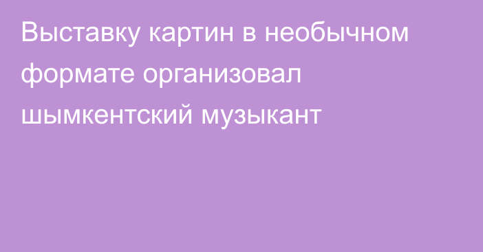 Выставку картин в необычном формате организовал шымкентский музыкант