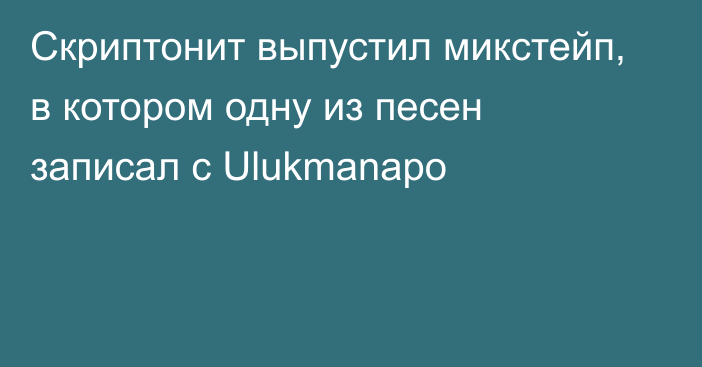 Скриптонит выпустил микстейп, в котором одну из песен записал с Ulukmanapo