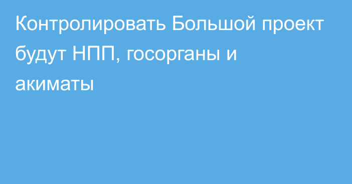 Контролировать Большой проект будут НПП, госорганы и акиматы