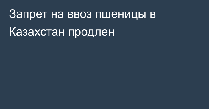 Запрет на ввоз пшеницы в Казахстан продлен