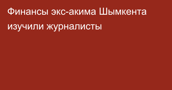 Финансы экс-акима Шымкента изучили журналисты