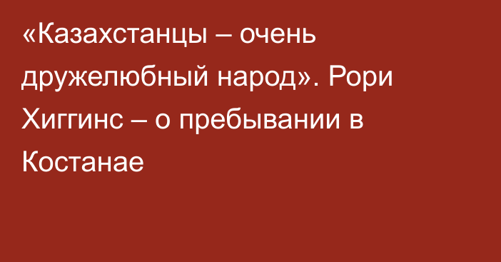 «Казахстанцы – очень дружелюбный народ». Рори Хиггинс – о пребывании в Костанае