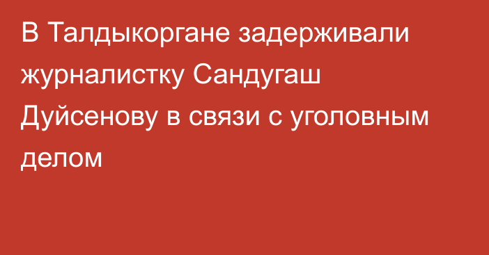 В Талдыкоргане задерживали журналистку Сандугаш Дуйсенову в связи с уголовным делом