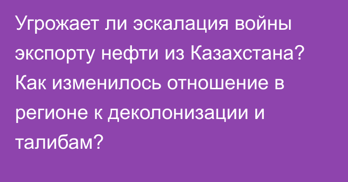 Угрожает ли эскалация войны экспорту нефти из Казахстана? Как изменилось отношение в регионе к деколонизации и талибам?