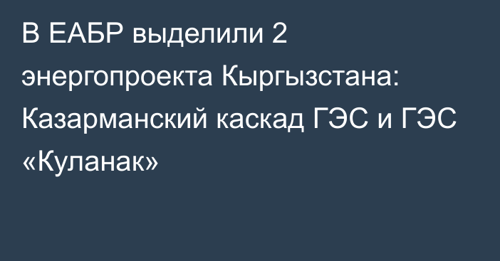 В ЕАБР выделили 2 энергопроекта Кыргызстана: Казарманский каскад ГЭС и ГЭС «Куланак»