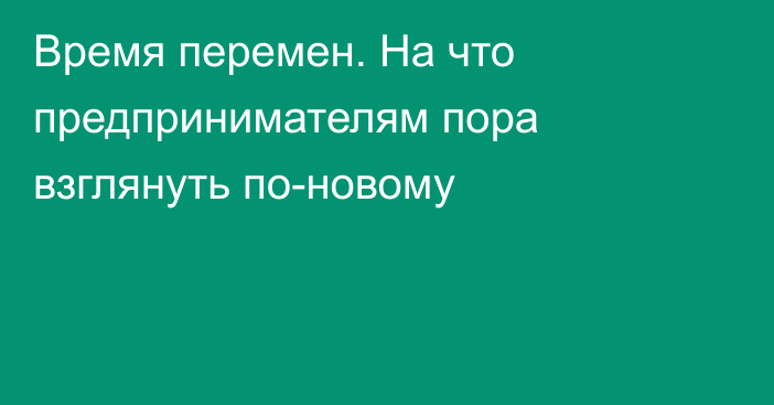 Время перемен. На что предпринимателям пора взглянуть по-новому