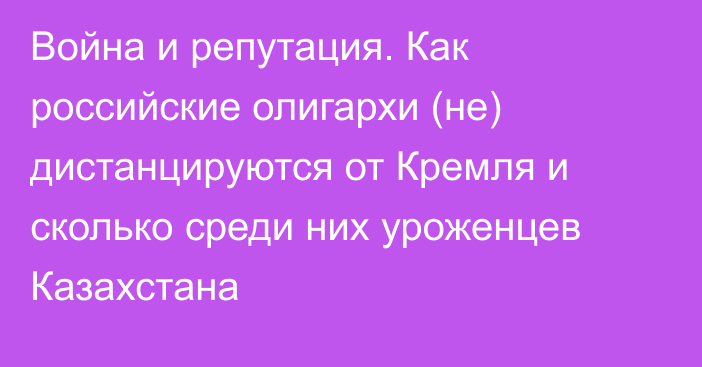 Война и репутация. Как российские олигархи (не) дистанцируются от Кремля и сколько среди них уроженцев Казахстана