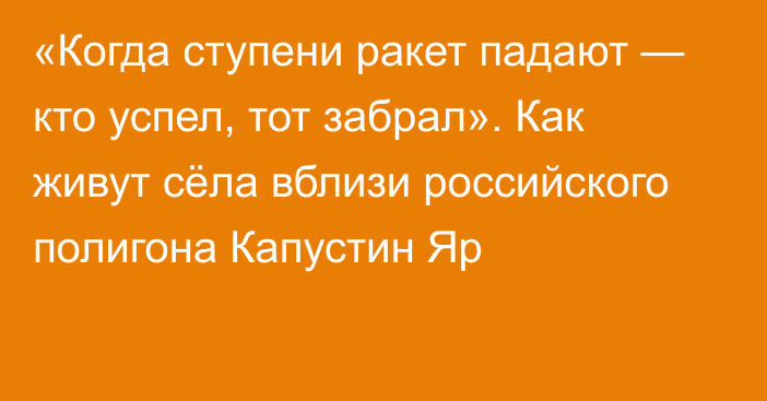 «Когда ступени ракет падают — кто успел, тот забрал». Как живут сёла вблизи российского полигона Капустин Яр 