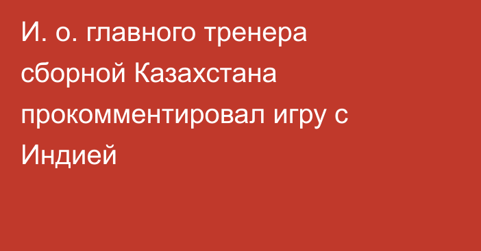 И. о. главного тренера сборной Казахстана прокомментировал игру с Индией