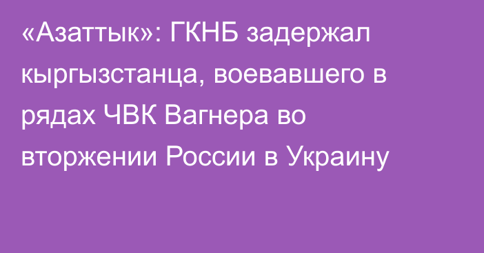 «Азаттык»: ГКНБ задержал кыргызстанца, воевавшего в рядах ЧВК Вагнера во вторжении России в Украину