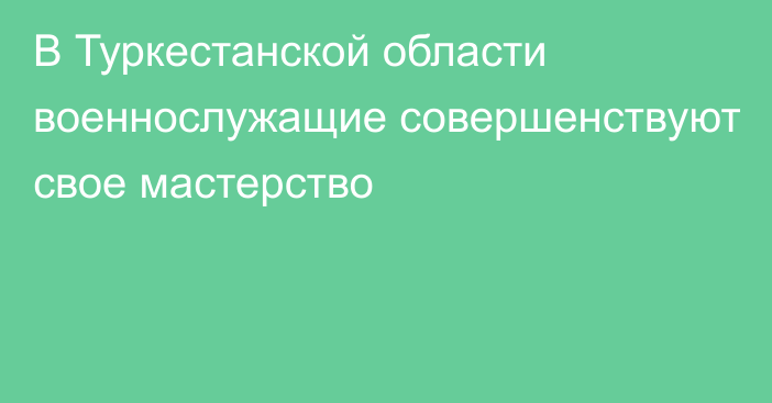 В Туркестанской области военнослужащие совершенствуют свое мастерство