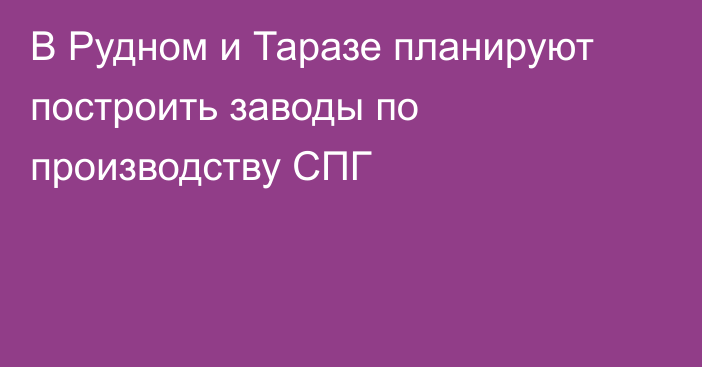 В Рудном и Таразе планируют построить заводы по производству СПГ