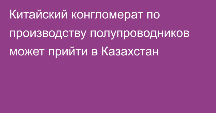 Китайский конгломерат по производству полупроводников может прийти в Казахстан