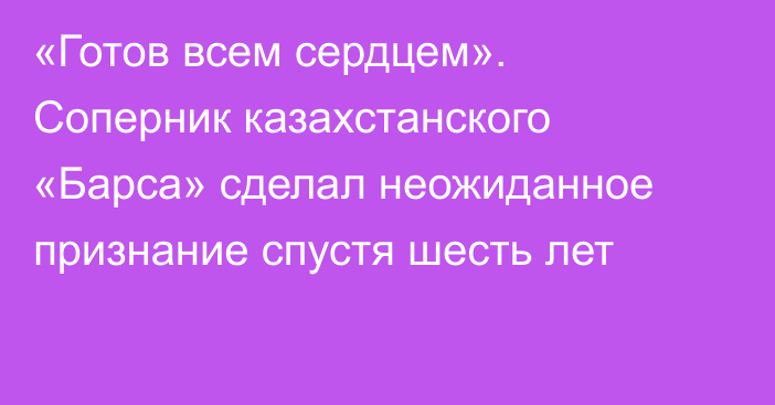 «Готов всем сердцем». Соперник казахстанского «Барса» сделал неожиданное признание спустя шесть лет 