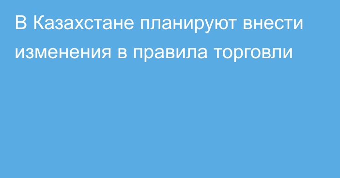 В Казахстане планируют внести изменения в правила торговли