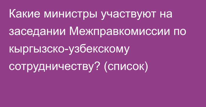 Какие министры участвуют на заседании Межправкомиссии по кыргызско-узбекскому сотрудничеству? (список)