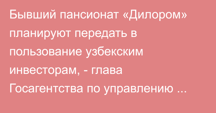 Бывший пансионат «Дилором» планируют передать в пользование узбекским инвесторам, - глава Госагентства по управлению госимуществом