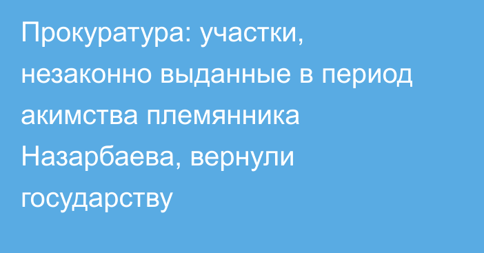 Прокуратура: участки, незаконно выданные в период акимства племянника Назарбаева, вернули государству