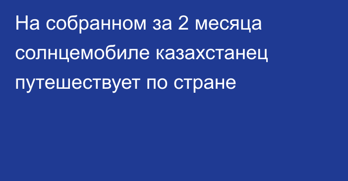 На собранном за 2 месяца солнцемобиле казахстанец путешествует по стране