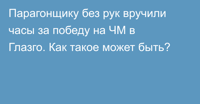 Парагонщику без рук вручили часы за победу на ЧМ в Глазго. Как такое может быть?