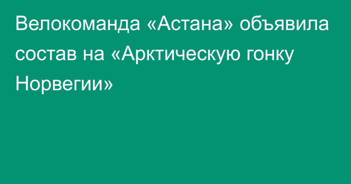 Велокоманда «Астана» объявила состав на «Арктическую гонку Норвегии»