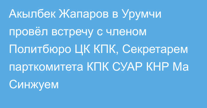 Акылбек Жапаров в Урумчи провёл встречу с членом Политбюро ЦК КПК, Секретарем парткомитета КПК СУАР КНР Ма Синжуем