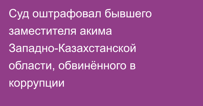 Суд оштрафовал бывшего заместителя акима Западно-Казахстанской области, обвинённого в коррупции