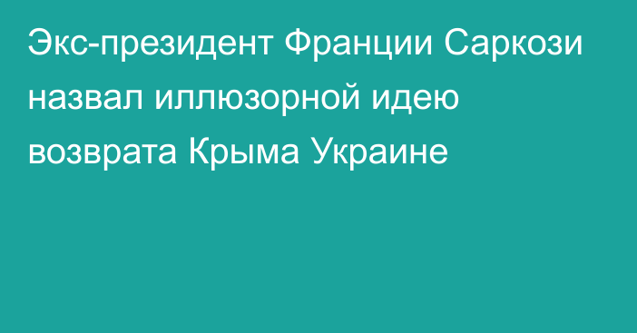 Экс-президент Франции Саркози назвал иллюзорной идею возврата Крыма Украине