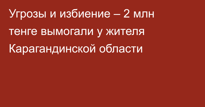 Угрозы и избиение – 2 млн тенге вымогали у жителя Карагандинской области