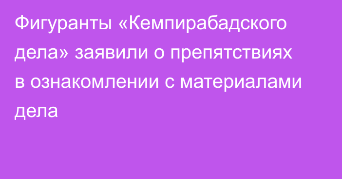 Фигуранты «Кемпирабадского дела» заявили о препятствиях в ознакомлении с материалами дела