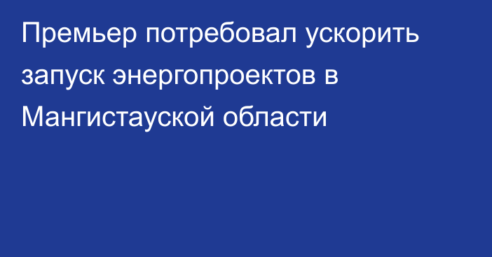 Премьер потребовал ускорить запуск энергопроектов в Мангистауской области