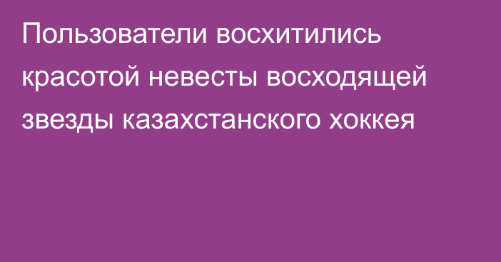 Пользователи восхитились красотой невесты восходящей звезды казахстанского хоккея