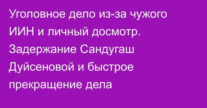 Уголовное дело из-за чужого ИИН и личный досмотр. Задержание Сандугаш Дуйсеновой и быстрое прекращение дела