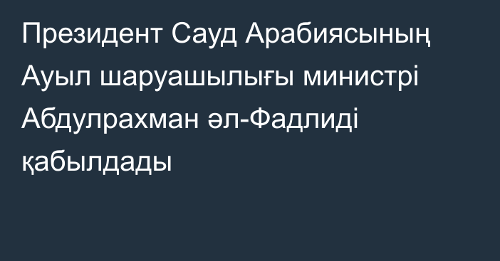 Президент Сауд Арабиясының Ауыл шаруашылығы министрі Абдулрахман әл-Фадлиді қабылдады