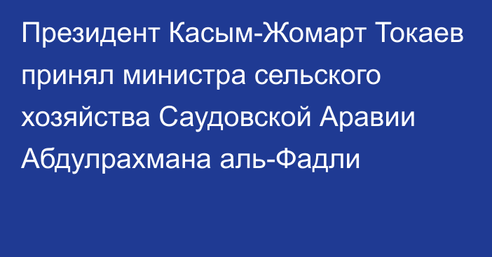 Президент Касым-Жомарт Токаев принял министра сельского хозяйства Саудовской Аравии Абдулрахмана аль-Фадли