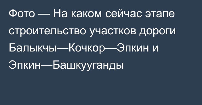 Фото — На каком сейчас этапе строительство участков дороги Балыкчы—Кочкор—Эпкин и Эпкин—Башкууганды