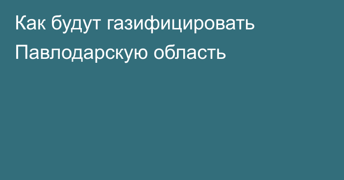 Как будут газифицировать Павлодарскую область